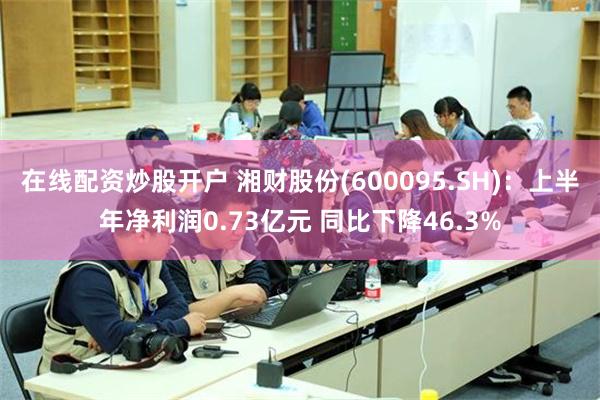 在线配资炒股开户 湘财股份(600095.SH)：上半年净利润0.73亿元 同比下降46.3%