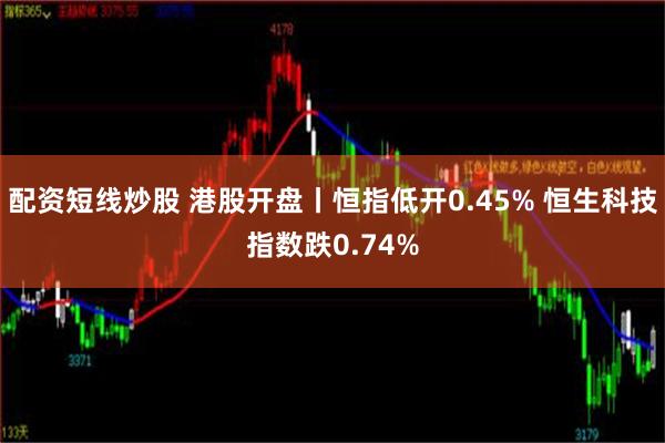 配资短线炒股 港股开盘丨恒指低开0.45% 恒生科技指数跌0.74%