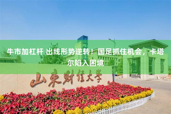 牛市加杠杆 出线形势逆转！国足抓住机会，卡塔尔陷入困境