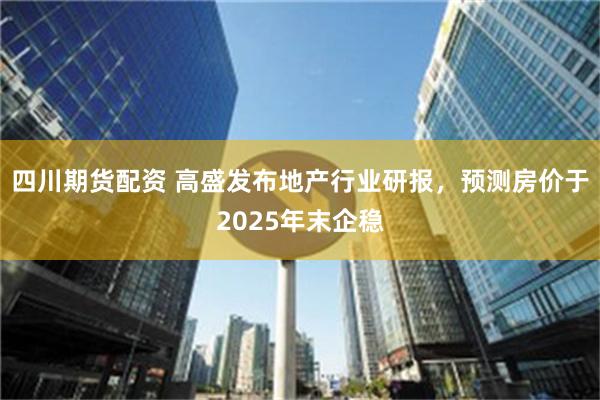 四川期货配资 高盛发布地产行业研报，预测房价于2025年末企稳