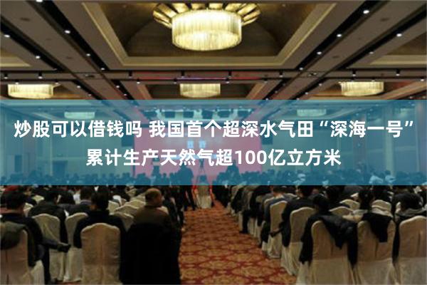 炒股可以借钱吗 我国首个超深水气田“深海一号”累计生产天然气超100亿立方米